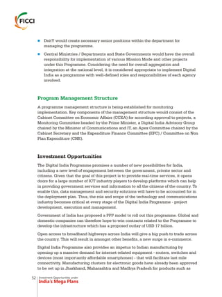 Investment Opportunities under
India’s Mega Plans
n
n
DeitY would create necessary senior positions within the department for
managing the programme.
Central Ministries / Departments and State Governments would have the overall
responsibility for implementation of various Mission Mode and other projects
under this Programme. Considering the need for overall aggregation and
integration at the national level, it is considered appropriate to implement Digital
India as a programme with well-defined roles and responsibilities of each agency
involved.
A programme management structure is being established for monitoring
implementation. Key components of the management structure would consist of the
Cabinet Committee on Economic Affairs (CCEA) for according approval to projects, a
Monitoring Committee headed by the Prime Minister, a Digital India Advisory Group
chaired by the Minister of Communications and IT, an Apex Committee chaired by the
Cabinet Secretary and the Expenditure Finance Committee (EFC) / Committee on Non
Plan Expenditure (CNE).
Investment Opportunities
The Digital India Programme promises a number of new possibilities for India,
including a new level of engagement between the government, private sector and
citizens. Given that the goal of this project is to provide real-time services, it opens
doors for a large number of ICT industry players to develop platforms which can help
in providing government services and information to all the citizens of the country. To
enable this, data management and security solutions will have to be accounted for in
the deployment plan. Thus, the role and scope of the technology and communications
industry becomes critical at every stage of the Digital India Programme - project
development, execution and management.
Government of India has proposed a PPP model to roll out this programme. Global and
domestic companies can therefore hope to win contracts related to the Programme to
develop the infrastructure which has a proposed outlay of USD 17 billion.
Open access to broadband highways across India will give a big push to trade across
the country. This will result in amongst other benefits, a new surge in e-commerce.
Digital India Programme also provides an impetus to Indian manufacturing by
opening up a massive demand for internet-related equipment - routers, switches and
devices (most importantly affordable smartphones) - that will facilitate last mile
connectivity. Manufacturing clusters for electronic goods have already been approved
to be set up in Jharkhand, Maharashtra and Madhya Pradesh for products such as
Program Management Structure
52
 