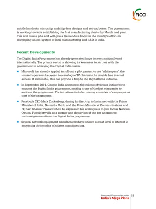 Investment Opportunities under
India’s Mega Plans
mobile handsets, microchip and chip-less designs and set-top boxes. The government
is working towards establishing the first manufacturing cluster by March next year.
This will create jobs and will give a tremendous boost in the country's efforts in
developing an eco-system of local manufacturing and R&D in India.
The Digital India Programme has already generated huge interest nationally and
internationally. The private sector is showing its keenness to partner with the
government in achieving the Digital India vision.
Microsoft has already applied to roll out a pilot project to use "whitespace", the
unused spectrum between two analogue TV channels, to provide free internet
access. If successful, this can provide a fillip to the Digital India initiative.
In September 2014, Google India announced the roll out of various initiatives to
support the Digital India programme, making it one of the first companies to
endorse the programme. The initiatives include running a number of campaigns as
part of the programme.
Facebook CEO Mark Zuckerberg, during his first trip to India met with the Prime
Minister of India, Narendra Modi, and the Union Minister of Communications and
IT, Ravi Shankar Prasad where he expressed his willingness to join India's National
Optical Fibre Network as a partner and deploy out of the box alternative
technologies to roll out the Digital India programme.
Several network equipment manufacturers have shown a great level of interest in
accessing the benefits of cluster manufacturing.
Recent Developments
n
n
n
n
53
 