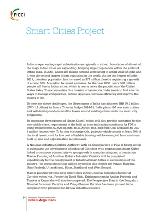Investment Opportunities under
India’s Mega Plans
India is experiencing rapid urbanization and growth in cities. Boundaries of almost all
the major Indian cities are expanding, bringing larger population within the ambit of
Urban India. In 2001, about 286 million persons were living in urban areas of India and
it was the second largest urban population in the world. As per the Census of India
2011, the urban population has increased to 377 million thereby registering a growth
of around 32%. According to recent estimates, by the year 2030, nearly 590 million
people will live in Indian cities, which is nearly twice the population of the United
States today. To accommodate this massive urbanization, India needs to find smarter
ways to manage complexities, reduce expenses, increase efficiency and improve the
quality of life.
To meet the above challenges, the Government of India has allocated INR 70.6 billion
(USD 1.2 billion) for Smart Cities in Budget 2014-15. India plans 100 new smart cities
and will develop modern satellite towns around existing cities under the smart city
programme.
To encourage development of "Smart Cities", which will also provide habitation for the
neo-middle class, requirement of the built up area and capital conditions for FDI is
being reduced from 50,000 sq. mts. to 20,000 sq. mts. and from USD 10 million to USD
5 million respectively. To further encourage this, projects which commit at least 30% of
the total project cost for low cost affordable housing will be exempted from minimum
built up area and capitalisation requirements.
A National Industrial Corridor Authority, with its headquarters in Pune is being set up
to coordinate the development of Industrial Corridors with emphasis on Smart Cities
linked to transport connectivity to spur growth in manufacturing and urbanization.
Master Planning of Amritsar Kolkata Industrial Corridor will be completed
expeditiously for the development of Industrial Smart Cities in seven states of the
country. The seven states that will be covered in this project are Punjab, Haryana,
Uttar Pradesh, Uttarakhand, Bihar, Jharkhand and West Bengal.
Master planning of three new smart cities in the Chennai-Bengaluru Industrial
Corridor region, viz., Ponneri in Tamil Nadu, Krishnapatnam in Andhra Pradesh and
Tumkur in Karnataka will also be completed. The Perspective Plan for the Bengaluru
Mumbai Economic Corridor and Vizag-Chennai Corridor has been planned to be
completed with provision for 20 new industrial clusters.
Smart Cities Project
54
 
