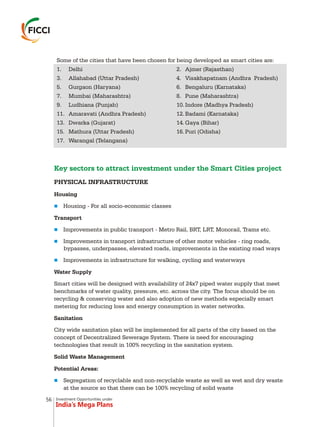 Investment Opportunities under
India’s Mega Plans
Key sectors to attract investment under the Smart Cities project
PHYSICAL INFRASTRUCTURE
Housing
Housing - For all socio-economic classes
Transport
Improvements in public transport - Metro Rail, BRT, LRT, Monorail, Trams etc.
Improvements in transport infrastructure of other motor vehicles - ring roads,
bypasses, underpasses, elevated roads, improvements in the existing road ways
Improvements in infrastructure for walking, cycling and waterways
Water Supply
Smart cities will be designed with availability of 24x7 piped water supply that meet
benchmarks of water quality, pressure, etc. across the city. The focus should be on
recycling & conserving water and also adoption of new methods especially smart
metering for reducing loss and energy consumption in water networks.
Sanitation
City wide sanitation plan will be implemented for all parts of the city based on the
concept of Decentralized Sewerage System. There is need for encouraging
technologies that result in 100% recycling in the sanitation system.
Solid Waste Management
Potential Areas:
Segregation of recyclable and non-recyclable waste as well as wet and dry waste
at the source so that there can be 100% recycling of solid waste
n
n
n
n
n
Some of the cities that have been chosen for being developed as smart cities are:
1. Delhi 2. Ajmer (Rajasthan)
3. Allahabad (Uttar Pradesh) 4. Visakhapatnam (Andhra Pradesh)
5. Gurgaon (Haryana) 6. Bengaluru (Karnataka)
7. Mumbai (Maharashtra) 8. Pune (Maharashtra)
9. Ludhiana (Punjab) 10. Indore (Madhya Pradesh)
11. Amaravati (Andhra Pradesh) 12. Badami (Karnataka)
13. Dwarka (Gujarat) 14. Gaya (Bihar)
15. Mathura (Uttar Pradesh) 16. Puri (Odisha)
17. Warangal (Telangana)
56
 