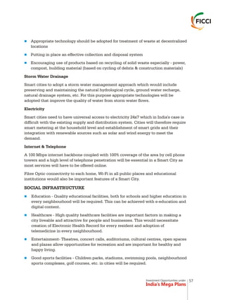 Investment Opportunities under
India’s Mega Plans
n
n
n
n
n
n
n
Appropriate technology should be adopted for treatment of waste at decentralized
locations
Putting in place an effective collection and disposal system
Encouraging use of products based on recycling of solid waste especially - power,
compost, building material (based on cycling of debris & construction materials)
Storm Water Drainage
Smart cities to adopt a storm water management approach which would include
preserving and maintaining the natural hydrological cycle, ground water recharge,
natural drainage system, etc. For this purpose appropriate technologies will be
adopted that improve the quality of water from storm water flows.
Electricity
Smart cities need to have universal access to electricity 24x7 which in India's case is
difficult with the existing supply and distribution system. Cities will therefore require
smart metering at the household level and establishment of smart grids and their
integration with renewable sources such as solar and wind energy to meet the
demand.
Internet & Telephone
A 100 Mbps internet backbone coupled with 100% coverage of the area by cell phone
towers and a high level of telephone penetration will be essential in a Smart City as
most services will have to be offered online.
Fibre Optic connectivity to each home, Wi-Fi in all public places and educational
institutions would also be important features of a Smart City.
SOCIAL INFRASTRUCTURE
Education - Quality educational facilities, both for schools and higher education in
every neighbourhood will be required. This can be achieved with e-education and
digital content.
Healthcare - High quality healthcare facilities are important factors in making a
city liveable and attractive for people and businesses. This would necessitate
creation of Electronic Health Record for every resident and adoption of
telemedicine in every neighbourhood.
Entertainment- Theatres, concert calls, auditoriums, cultural centres, open spaces
and plazas allow opportunities for recreation and are important for healthy and
happy living.
Good sports facilities - Children parks, stadiums, swimming pools, neighbourhood
sports complexes, golf courses, etc. in cities will be required.
57
 