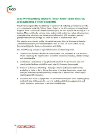 Investment Opportunities under
India’s Mega Plans
Joint Working Group (JWG) on "Smart Cities" under India-UK
Joint Economic & Trade Committee
FICCI was designated by the Ministry of Commerce & Industry, Government of India
to coordinate the India-UK JWG on "Smart Cities" in the 10th meeting of India-United
Kingdom Joint Economic & Trade Committee (JETCO) held from 19-20 January 2015 at
London. This event had a sectoral focus and covered sectors viz. urban infrastructure,
urban planning, infrastructure, infrastructure financing, ICT, homeland security,
geospatial technology, energy, etc. from the point of view of smart cities.
The meeting was chaired by Ms. NirmalaSitharaman, Hon'ble Minister of State for
Commerce & Industry, Government of India and Rt. Hon. Dr. Vince Cable, the UK
Secretary of State for Business, Innovation and Skills.
The Joint Working Group has agreed to focus on the following areas:
1. Infrastructure Finance - Explore a finance model that empowers a local authority
whilst exploiting the opportunities presented by carbon reduction, climate change
and sustainability.
2. Governance - Exploration of an optimum framework for governance and best
practice standards as applied to smart city development frameworks.
3. Business to Business Workshop - Arrange a follow up business to business
workshop in India to delve deeper into some of the key themes and issues that
emerged around integrated planning and sectors in a nominated town/city for
exploring real life examples.
4. Education and skills - Engage with the JETCO education and skills working group
to identify any skills gap with a view to mobilise skills training providers and
higher education institutions to address the skills gap.
58
 