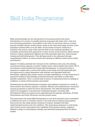 Investment Opportunities under
India’s Mega Plans
Skills and knowledge are the driving forces of economic growth and social
development of a country. In rapidly growing economies like India with a vast and
ever-increasing population, the problem is two-fold. On one hand, there is a severe
paucity of highly-trained, quality labour, while on the other hand large sections of the
population possess little or no job skills. As the Indian economy continues to
transform and mature, large scale sectoral shifts in the working population are
inevitable, particularly from agriculture to other sectors of the economy. These sectors,
however, require significantly different and often specialist skill sets, which require
training and skill development. This skill gap needs to be addressed through
comprehensive efforts, at various levels and catering to different needs of the society
and industry.
Against 12 million potential new entrants to the workforce every year, the existing
vocational training capacity is merely 3 million seats, which implies that nearly 75% of
the entrants cannot benefit from formal skill development. A concerted action is
required on supply side to ensure that Indian youth (wage and self-employed) gets
the opportunity to equip themselves with relevant and upgraded skills and
knowledge, enabling them obtain access to proper employment. It is also important to
empower workforce with globally acclaimed education and skills to make them
globally competitive. Thus, a critical task at hand is to extensively focus on skilling of
workforce, in terms of both quantity and quality.
Transforming the skill development ecosystem and making it responsive to needs of
both industry and citizens requires a scalable, efficient and comprehensive vocational
training ecosystem to meet the future requirements. The skill development efforts
need to be managed in a focused and coordinated manner. Currently, skill
development efforts are spread across approximately 20 separate ministries, 35 State
Governments and Union Territories and the private sector.
The government has listed Skill Development as one of its priorities and is committed
to address the issue in a holistic manner. It not only aims to enhance participation
from youth but also seeks greater inclusion of women, disabled and other
disadvantaged sections into the workforce. The government proposes to work along
with various sectors and improve the capability of the present system, making it
flexible to adapt to technological changes and demands emanating from the labour
market.
Skill India Programme
59
 