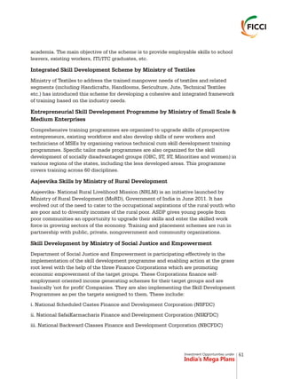 Investment Opportunities under
India’s Mega Plans
academia. The main objective of the scheme is to provide employable skills to school
leavers, existing workers, ITI/ITC graduates, etc.
Integrated Skill Development Scheme by Ministry of Textiles
Ministry of Textiles to address the trained manpower needs of textiles and related
segments (including Handicrafts, Handlooms, Sericulture, Jute, Technical Textiles
etc.) has introduced this scheme for developing a cohesive and integrated framework
of training based on the industry needs.
Entrepreneurial Skill Development Programme by Ministry of Small Scale &
Medium Enterprises
Comprehensive training programmes are organized to upgrade skills of prospective
entrepreneurs, existing workforce and also develop skills of new workers and
technicians of MSEs by organising various technical cum skill development training
programmes. Specific tailor made programmes are also organized for the skill
development of socially disadvantaged groups (OBC, ST, ST, Minorities and women) in
various regions of the states, including the less developed areas. This programme
covers training across 60 disciplines.
Aajeevika Skills by Ministry of Rural Development
Aajeevika- National Rural Livelihood Mission (NRLM) is an initiative launched by
Ministry of Rural Development (MoRD), Government of India in June 2011. It has
evolved out of the need to cater to the occupational aspirations of the rural youth who
are poor and to diversify incomes of the rural poor. ASDP gives young people from
poor communities an opportunity to upgrade their skills and enter the skilled work
force in growing sectors of the economy. Training and placement schemes are run in
partnership with public, private, nongovernment and community organizations.
Skill Development by Ministry of Social Justice and Empowerment
Department of Social Justice and Empowerment is participating effectively in the
implementation of the skill development programme and enabling action at the grass
root level with the help of the three Finance Corporations which are promoting
economic empowerment of the target groups. These Corporations finance self-
employment oriented income generating schemes for their target groups and are
basically 'not for profit' Companies. They are also implementing the Skill Development
Programmes as per the targets assigned to them. These include:
i. National Scheduled Castes Finance and Development Corporation (NSFDC)
ii. National SafaiKarmacharis Finance and Development Corporation (NSKFDC)
iii. National Backward Classes Finance and Development Corporation (NBCFDC)
61
 
