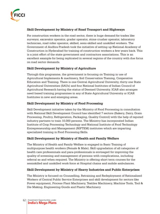 Investment Opportunities under
India’s Mega Plans
Skill Development by Ministry of Road Transport and Highways
For construction workers in the road sector, there is huge demand for trades like
surveyor, excavator operator, grader operator, stone crusher operator, laboratory
technician, road roller operator, skilled, semi-skilled and unskilled workers. The
Government of Andhra Pradesh took the initiative of setting up National Academy of
Construction in Hyderabad for training of construction workers a few years back. This
is a joint effort of the state government and contractors associations. This is an
excellent example for being replicated in several regions of the country with due focus
on road sector demands.
Skill Development by Ministry of Agriculture
Through this programme, the government is focusing on Training in use of
Agricultural Implements & machinery, Soil Conservation Training, Cooperative
Education and Training. There is one Central Agricultural University, thirty one State
Agricultural Universities (SAUs) and four National Institutes of Indian Council of
Agricultural Research having the status of Deemed University. ICAR also arranges
need based training programmes in any of State Agricultural University or ICAR
Institutes in new and emerging areas.
Skill Development by Ministry of Food Processing
Skill Development initiative taken by the Ministry of Food Processing in consultation
with National Skill Development Council has identified 7 sectors (Bakery, Dairy, Grain
Processing, Poultry, Refrigeration, Packaging, Quality Control) with the help of reputed
industry partners to train 10,000 persons. The Ministry has incorporated Indian
Institute of Crop Processing Technology and National Institute of Food Technology
Entrepreneurship and Management (NIFTEM) institutes which are imparting
specialized training in Food Processing Skills.
Skill Development by Ministry of Health and Family Welfare
The Ministry of Health and Family Welfare is engaged in Basic Training of
multipurpose health workers (Female & Male). Skill upgradation of all categories of
health care professionals and para-professionals is envisaged for improving the
quality of screening and management of persons with complications, including
referral as and when required. The Ministry is offering short term courses for the
semiskilled and unskilled work force at Hospital chains and mobile ambulances.
Skill Development by Ministry of Heavy Industries and Public Enterprises
The Ministry is focused on Counselling, Retraining and Redeployment of Rationalized
Workers of Central Public Service Enterprises and skill development for sectors like
Power equipment, Process Plant Machinery, Textiles Machinery, Machine Tools, Tool &
Die Making, Engineering Goods and Plastic Machinery
62
 