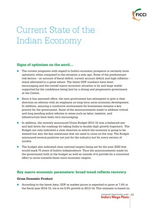 Current State of the
Indian Economy
Signs of optimism on the anvil…
Key macro economic parameters: broad trend reflects recovery
n
n
n
n
n
The current prognosis with regard to India's economic prospects is certainly more
optimistic when compared to the situation a year ago. Some of the predominant
risk factors - on account of fiscal deficit, current account deficit and high inflation -
stand alleviated to a great extent. The latest GDP numbers have been
encouraging and the overall macro-economic situation is by and large stable
supported by the confidence being lent by a strong and progressive government
at the Centre.
Since it has assumed office, the new government has attempted to give a clear
direction on reforms with an emphasis on long-term socio economic development.
In addition, assuring a conducive environment for businesses remains a key
priority for the government. Some of the announcements made to address critical
and long pending policy reforms in areas such as labor, taxation, and
infrastructure have been very encouraging.
In addition, the recently announced Union Budget 2015-16 was a balanced one
and laid down the roadmap for taking India to double digit growth trajectory. The
Budget not only indicated a clear direction in which the economy is going to be
steered but also the key milestones that we need to cross on the way. The Budget
announced several positives not just for the industry but for every section of
society.
The budget also indicated clear national targets being set for the year 2022 that
would mark 75 years of India's independence. Thus the announcements made by
the government both in the budget as well as outside of it provide for a concerted
effort to move towards these socio-economic targets.
Gross Domestic Product
According to the latest data, GDP at market prices is expected to grow at 7.4% in
the fiscal year 2014-15, vis-à-vis 6.9% growth in 2013-14. This estimate is based on
Investment Opportunities under
India’s Mega Plans
01
 
