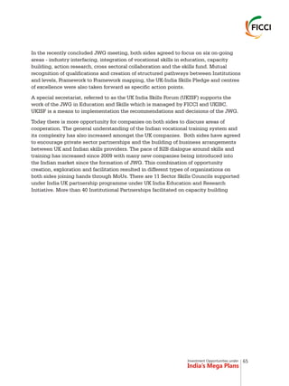 Investment Opportunities under
India’s Mega Plans
In the recently concluded JWG meeting, both sides agreed to focus on six on-going
areas - industry interfacing, integration of vocational skills in education, capacity
building, action research, cross sectoral collaboration and the skills fund. Mutual
recognition of qualifications and creation of structured pathways between Institutions
and levels, Framework to Framework mapping, the UK-India Skills Pledge and centres
of excellence were also taken forward as specific action points.
A special secretariat, referred to as the UK India Skills Forum (UKISF) supports the
work of the JWG in Education and Skills which is managed by FICCI and UKIBC.
UKISF is a means to implementation the recommendations and decisions of the JWG.
Today there is more opportunity for companies on both sides to discuss areas of
cooperation. The general understanding of the Indian vocational training system and
its complexity has also increased amongst the UK companies. Both sides have agreed
to encourage private sector partnerships and the building of business arrangements
between UK and Indian skills providers. The pace of B2B dialogue around skills and
training has increased since 2009 with many new companies being introduced into
the Indian market since the formation of JWG. This combination of opportunity
creation, exploration and facilitation resulted in different types of organizations on
both sides joining hands through MoUs. There are 11 Sector Skills Councils supported
under India UK partnership programme under UK India Education and Research
Initiative. More than 40 Institutional Partnerships facilitated on capacity building
65
 
