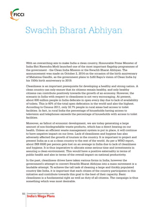 Investment Opportunities under
India’s Mega Plans
With an overarching aim to make India a clean country, Honourable Prime Minister of
India Shri Narendra Modi launched one of the most important flagship programmes of
the government - the Clean India Mission or the Swachh Bharat Abhiyan. The
announcement was made on October 2, 2014 on the occasion of the birth anniversary
of Mahatma Gandhi, as the government plans to fulfil Bapu's vision of Clean India by
his 150th birth anniversary in 2019.
Cleanliness is an important prerequisite for developing a healthy and strong nation. A
clean country can only ensure that its citizens remain healthy, and only healthy
citizens can contribute positively towards the growth of an economy. However, the
scenario in India with respect to cleanliness is not very encouraging. At present,
about 600 million people in India defecate in open every day due to lack of availability
of toilets. This is 60% of the total open defecation in the world and also the highest.
According to Census 2011, only 32.7% people in rural areas had access to toilet
facilities. In fact, in rural India the percentage of households having access to
television and telephones exceeds the percentage of households with access to toilet
facilities.
Moreover, as fallout of economic development, we are today generating a large
amount of non-biodegradable waste products, which has a direct bearing on our
health. Unless an efficient waste management system is put in place, it will continue
to have negative impact on our lives. Lack of cleanliness and hygiene has also
adversely affected the growth of tourism in the country. It is important to project and
present India as a as a clean country to the rest of the world. As per a WHO report,
about INR 6500 per person gets lost on an average in India due to lack of cleanliness
and hygiene. It is thus imperative to allocate some serious time and investments in
assuring a clean environment. This would have a positive externality in terms of
public health and also in terms of the overall impact on national productivity.
In the past, cleanliness drives have taken various forms in India; however the
government's attempt to convert Swachh Bharat Abhiyan into a mass movement is a
laudable attempt. To achieve the tall task of cleaning a large and thickly populated
country like India, it is important that each citizen of the country participates in this
initiative and contribute towards this goal to the best of their capacity. Basic
cleanliness is a fundamental right as well as duty of all citizens. The campaign is thus
something which was most desirable.
Swachh Bharat Abhiyan
66
 