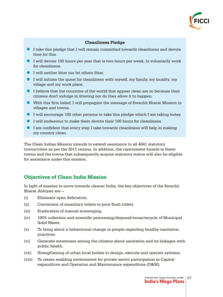 Investment Opportunities under
India’s Mega Plans
The Clean Indian Mission intends to extend assistance to all 4041 statutory
towns/cities as per the 2011 census. In addition, the cantonment boards in these
towns and the towns that subsequently acquire statutory status will also be eligible
for assistance under this mission.
In light of mission to move towards cleaner India, the key objectives of the Swachh
Bharat Abhiyan are –
(i) Eliminate open defecation.
(ii) Conversion of insanitary toilets to pour flush toilets
(iii) Eradication of manual scavenging.
(iv) 100% collection and scientific processing/disposal/reuse/recycle of Municipal
Solid Waste.
(v) To bring about a behavioural change in people regarding healthy sanitation
practices.
(vi) Generate awareness among the citizens about sanitation and its linkages with
public health.
(vii) Strengthening of urban local bodies to design, execute and operate systems.
(viii) To create enabling environment for private sector participation in Capital
expenditure and Operation and Maintenance expenditure (O&M).
Objectives of Clean India Mission
Cleanliness Pledge
I take this pledge that I will remain committed towards cleanliness and devote
time for this.
I will devote 100 hours per year that is two hours per week, to voluntarily work
for cleanliness.
I will neither litter nor let others litter.
I will initiate the quest for cleanliness with myself, my family, my locality, my
village and my work place.
I believe that the countries of the world that appear clean are so because their
citizens don't indulge in littering nor do they allow it to happen.
With this firm belief, I will propagate the message of Swachh Bharat Mission in
villages and towns.
I will encourage 100 other persons to take this pledge which I am taking today.
I will endeavour to make them devote their 100 hours for cleanliness.
I am confident that every step I take towards cleanliness will help in making
my country clean.
n
n
n
n
n
n
n
n
n
67
 