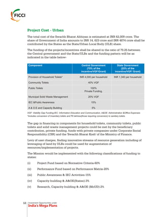 Investment Opportunities under
India’s Mega Plans
Project Cost - Urban
The total cost of the Swachh Bharat Abhiyan is estimated at INR 62,009 crore. The
share of Government of India amounts to INR 14, 623 crore and INR 4874 crore shall be
contributed by the States as the State/Urban Local Body (ULB) share.
The funding of the projects/incentives shall be shared in the ratio of 75:25 between
the Central government and the State/ULBs and the funding pattern will be as
indicated in the table below-
VGF: Viability Gap Funding;IEC: Information Education and Communication, A&OE: Administration &Office Expenses
*includes conversion of Insanitary toilets and Pit latrines(those requiring conversion) to sanitary toilets.
The gap in financing in components for household toilets, community toilets, public
toilets and solid waste management projects could be met by the beneficiary
contribution, private funding, funds with private companies under Corporate Social
Responsibility (CSR) and the 'Swachh Bharat Kosh' of the Ministry of Finance.
Levy of user charges, finding innovative streams of resource generation including of
leveraging of land by ULBs could be used for augmentation of
resources/implementation of projects.
The Mission would be implemented with the following classifications of funding to
states:
(i) Project Fund based on Normative Criteria-60%
(ii) Performance Fund based on Performance Matrix-20%
(iii) Public Awareness & IEC Activities-15%
(iv) Capacity building & A&OE(States)-3%
(v) Research, Capacity building & A&OE (MoUD)-2%
68
 