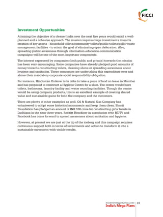 Investment Opportunities under
India’s Mega Plans
Investment Opportunities
Attaining the objective of a cleaner India over the next five years would entail a well-
planned and a cohesive approach. The mission requires huge investments towards
creation of key assets - household toilets/community toilets/public toilets/solid waste
management facilities - to attain the goal of eliminating open defecation. Also,
spreading public awareness through information-education-communication
campaigns will be one of the most important components.
The interest expressed by companies (both public and private) towards the mission
has been very encouraging. Some companies have already pledged good amounts of
money towards constructing toilets, cleaning slums or spreading awareness about
hygiene and sanitation. These companies are undertaking this expenditure over and
above their mandatory corporate social responsibility obligation.
For instance, Hindustan Unilever is in talks to take a piece of land on lease in Mumbai
and has proposed to construct a Hygiene Centre for a slum. The centre would have
toilets, bathrooms, laundry facility and water recycling facilities. Though the centre
would be using company products, this is an excellent example of creating shared
value and sustainable gains for both the company and the customers.
There are plenty of other examples as well. Oil & Natural Gas Company has
volunteered to adopt some historical monuments and keep them clean. Bharti
Foundation has pledged an amount of INR 100 crore for constructing girls' toilets in
Ludhiana in the next three years. Reckitt Benckiser in association with NDTV and
Facebook has come forward to spread awareness about sanitation and hygiene.
However, at present we are just at the tip of the iceberg and this campaign requires
continuous support both in terms of investments and action to transform it into a
sustainable movement with visible results.
69
 