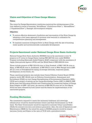 Investment Opportunities under
India’s Mega Plans
Vision and Objective of Clean Ganga Mission
Projects Sanctioned under National Ganga River Basin Authority
Funding Mechanism
Vision:
The vision for Ganga Rejuvenation constitutes restoring the wholesomeness of the
river defined in terms of ensuring “AviralDhara” (Continuous Flow”), “NirmalDhara”
(“Unpolluted Flow”), Geologic and ecological integrity
Objective:
To ensure effective abatement of pollution and rejuvenation of the River Ganga by
adopting a river basin approach to promote inter-sectoral co-ordination for
comprehensive planning and management.
To maintain minimum ecological flows in River Ganga with the aim of ensuring
water quality and environmentally sustainable development.
National Ganga River Basin Authority (NGRBA) has so far sanctioned a total 72
projects in 47 towns in Ganga States costing INR 4607.82 crore under NGRBA
Program including Externally Aided Projects (EAP) component with the assistance of
Japan International Agency (JICA) and the World Bank of INR 2626.64 crore.
These include projects of INR 1914.36 crore in Uttar Pradesh, of INR 1160.38 crore in
Bihar, of INR 99.36 crore in Jharkhand, of INR 934.21 crore in West Bengal and of INR
251.21 crore in Uttarakhand for laying of sewage networks, treatment plants,
development of river fronts, etc.
These sanctioned projects also include three Centre Pollution Control Board (CPCB)
projects worth INR 198.48 crore on Pollution Inventorization, Assessment and
Surveillance (PIAS) on river Ganga Strengthening of Environmental Regulator (SER)-
CPCB and a project of setting up the Ganga Knowledge Centre (GKC) in NMCG (INR
48.54 crore) and Educating Schools and Communities for conserving habitat of Ganga
River Dolphin of (INR 1.28 crore). An amount of INR 838.76 crore (as on 31st March
2014) has been released by both Centre and the States for implementation of the
sanctioned projects.
The investments required to create the necessary treatment and sewerage
infrastructure would be shared between Centre and State Governments on 70:30
basis. The State Governments would be required to motivate Urban Local Bodies
(ULBs) for resource recovery and revenue generation. Also, the cost of Operations and
Maintenance (O&M) for the initial five years in NGRBA projects would be shared
between Centre and States in the ratio of 70:30 with a periodical review.
n
n
71
 