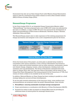 Investment Opportunities under
India’s Mega Plans
Government has also set up Clean Ganga Fund under Mission Ganga Rejuvenation
which is open for contribution from Indian citizens as well as Non-resident Indians
(NRI) & Person of Indian Origin (PIOs).
In the Union budget 2014-15, an Integrated Ganga Conservation Mission called
“NamamiGange” has been proposed and a sum of INR 2,037 crores was allocated for
the same. In addition, a corpus of INR 100 crore was announced for development of
Ghats and beautification of River fronts at Kedarnath, Haridwar, Kanpur, Varanasi,
Allahabad, Patna and Delhi.
The NamamiGange project aims to take cognizance of the existing programmes for
Ganga rejuvenation and integrate it into a new comprehensive plan for the future.
NamamiGange Programme
"Namami Gange" – Integrated Ganga Conservation
Mission
Rs. 2037 crores
allocated for the year
2014-15.
Development of
ghats and
beautification of the
river
Existing on going
efforts to be
consolidated
Plan for a concrete
action for future
National Mission for Clean Ganga
Given the broad arena of the project, an action plan is already being worked in
consultation with various ministries. In fact a Group of Secretaries was formed to
work out a plan and involved ministries such as water resources, environment, forests
and climate change, shipping, tourism, urban development, drinking water and
sanitation and rural development. The Group of Secretaries submitted their final
report in August 2014. Also, the long term vision of the project will be based on the
Ganga River Basin Management Plan being prepared by the Consortium of 7 IITs, first
version of which is likely to be available by the end of this year.
In addition, National Mission on Clean Ganga has been working in parallel on a draft
strategy taking into account all these developments.
To set the path towards achievement of the long term vision, some medium term
recommendations are proposed under the project NamamiGange, these include-
1. NirmalDhara- ensuring sustainable municipal sewage management
Project prioritization in coordination with Ministry of Urban Development (MoUD).
Incentive for states to take up projects on Ganga Main-stem by providing an
additional share of central grants for sewerage infrastructure.
n
n
72
 