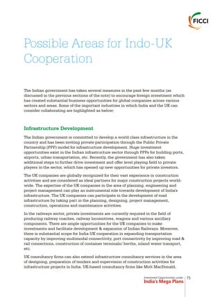 Investment Opportunities under
India’s Mega Plans
The Indian government has taken several measures in the past few months (as
discussed in the previous sections of the note) to encourage foreign investment which
has created substantial business opportunities for global companies across various
sectors and areas. Some of the important industries in which India and the UK can
consider collaborating are highlighted as below:
The Indian government is committed to develop a world class infrastructure in the
country and has been inviting private participation through the Public Private
Partnership (PPP) model for infrastructure development. Huge investment
opportunities exist in the Indian infrastructure sector through PPPs for building ports,
airports, urban transportation, etc. Recently, the government has also taken
additional steps to further drive investment and offer level playing field to private
players in the sector, which has opened up new opportunities for private investors.
The UK companies are globally recognized for their vast experience in construction
activities and are considered as ideal partners for major construction projects world-
wide. The expertise of the UK companies in the area of planning, engineering and
project management can play an instrumental role towards development of India's
infrastructure. The UK companies can participate in the development of road
infrastructure by taking part in the planning, designing, project management,
construction, operations and maintenance activities.
In the railways sector, private investments are currently required in the field of
producing railway coaches, railway locomotives, wagons and various ancillary
components. There are ample opportunities for the UK companies to make
investments and facilitate development & expansion of Indian Railways. Moreover,
there is substantial scope for India-UK cooperation in expanding transportation
capacity by improving multimodal connectivity, port connectivity by improving road &
rail connections, construction of container terminals/ berths, inland water transport,
etc.
UK consultancy firms can also extend infrastructure consultancy services in the area
of designing, preparation of tenders and supervision of construction activities for
infrastructure projects in India. UK-based consultancy firms like Mott MacDonald,
Infrastructure Development
Possible Areas for Indo-UK
Cooperation
75
 