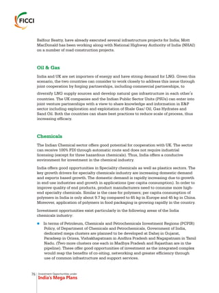 Investment Opportunities under
India’s Mega Plans
Balfour Beatty, have already executed several infrastructure projects for India; Mott
MacDonald has been working along with National Highway Authority of India (NHAI)
on a number of road construction projects.
The Indian Chemical sector offers good potential for cooperation with UK. The sector
can receive 100% FDI through automatic route and does not require industrial
licensing (except for three hazardous chemicals). Thus, India offers a conducive
environment for investment in the chemical industry.
India offers good opportunities in Speciality chemicals as well as plastics sectors. The
key growth drivers for specialty chemicals industry are increasing domestic demand
and exports based growth. The domestic demand is rapidly increasing due to growth
in end use industries and growth in applications (per capita consumption). In order to
improve quality of end products, product manufacturers need to consume more high-
end specialty chemicals. Similar is the case for polymers; per capita consumption of
polymers in India is only about 9.7 kg compared to 65 kg in Europe and 45 kg in China.
Moreover, application of polymers in food packaging is growing rapidly in the country.
Investment opportunities exist particularly in the following areas of the India
chemicals industry:
In terms of Petroleum, Chemicals and Petrochemicals Investment Regions (PCPIR)
Policy, of Department of Chemicals and Petrochemicals, Government of India,
dedicated mega clusters are planned to be developed at Dahej in Gujarat,
Paradeep in Orissa, Vishakhapatnam in Andhra Pradesh and Nagapatnam in Tamil
Nadu. (Two more clusters one each in Madhya Pradesh and Rajasthan are in the
pipeline). These offer good opportunities of investment as the integrated complex
would reap the benefits of co-siting, networking and greater efficiency through
use of common infrastructure and support services.
Oil & Gas
Chemicals
India and UK are net importers of energy and have strong demand for LNG. Given this
scenario, the two countries can consider to work closely to address this issue through
joint cooperation by forging partnerships, including commercial partnerships, to
diversify LNG supply sources and develop natural gas infrastructure in each other's
countries. The UK companies and the Indian Public Sector Units (PSUs) can enter into
joint venture partnerships with a view to share knowledge and information in E&P
sector including exploration and exploitation of Shale Gas/ Oil, Gas Hydrates and
Sand Oil. Both the countries can share best practices to reduce scale of process, thus
increasing efficacy.
n
76
 