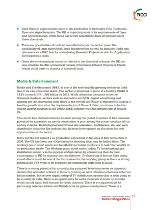 Investment Opportunities under
India’s Mega Plans
n
n
n
Joint Venture opportunities exist in the production of Speciality, Fine Chemicals,
Dyes and Agrochemicals. The UK is importing most of its requirements of Dyes
and Agrochemicals, while India has a well-established base for production of
these chemicals.
There are possibilities of contract manufacturing in the sector, given the
availability of large talent pool, good infrastructure as well as aptitude. India can
also serve as a R&D hub for undertaking Research Projects as also for Application
Developments tasks.
Given the environmental concerns related to the chemical industry, the UK can
also consider to offer economical models of Common Effluent Treatment Plants
which could cater to clusters of chemical units.
Media and Entertainment (M&E) is one of the most rapidly growing sectors in India
due to its vast consumer reach. The sector is projected to grow at a healthy CAGR of
14.2% to reach INR 1,786 billion by 2018. While television continues to be the
dominant medium, sectors such as animation and VFX, digital advertising and
gaming are fast increasing their share in the overall pie. Radio is expected to display a
healthy growth rate after the implementation of Phase 3. Print, continues to be the
second largest medium in the Indian M&E industry with the growth rate of around
9%.
This sector has created immense interest among the global investors. It has immense
potential for expansion as media penetration is poor among the poorer sections of the
society in India. Technological innovations like animation, multiplexes, etc. and new
distribution channels like mobiles and internet have opened up the doors for new
opportunities in the sector.
India and the UK signed a co-production agreement in the area of film production in
2008. The UK has been one of the favourite shooting locations for Indian films. The
working group could assist and handhold the Indian producers to take the benefits of
co-production treaty. The Working group could assist Indian TV broadcasting and
distribution industry in the process of digitization by connecting them to their
counterparts in UK for sharing their experiences. Co-financing of feature films using
visual effects could be one of the focus areas for this working group as there is strong
potential for VFX work to be produced in partnership with firms in India.
There is a strong potential for co-producing animated television series as domestic
demand for animated content in India is growing as new television channels enter the
Indian market. In the new digital setup of TV distribution system that is soon going to
be a reality in India, there is an opportunity for niche channels to come up in India
which would again fuel demand for fresh contents. There is strong potential for
partnering between Indian and British firms on games development. There is a
Media & Entertainment
77
 