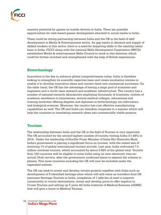 Investment Opportunities under
India’s Mega Plans
massive potential for games on mobile devices in India. There are possible
opportunities for web-based games development attached to social media in India.
There could be strong partnership between India and the UK in the field of skill
development in Media & Entertainment sector. As gap exists in demand and supply of
skilled workers in this sector, there is a need for imparting skills to the existing talent
base in India. FICCI along with the national Skills Development Corporation (NSCD)
established Media & entertainment Skills Council to work in this direction which
could be further enriched and strengthened with the help of British experiences.
Innovation is the key to enhance global competitiveness today. India is therefore
looking to strengthen its scientific expertise base and create incubation centres to
enable it to develop innovative ideas and convert them into commercial successes. On
the other hand, the UK has the advantage of having a large pool of scientists and
engineers and a world class research and academic infrastructure. The country has a
number of national research laboratories employing thousands of scientists; centres of
academic excellence in biosciences; several medical colleges, educational and
training institutes offering degrees and diplomas in biotechnology, bio-informatics
and biological sciences. Moreover, the country has cost effective manufacturing
capabilities as well. The UK and India can therefore cooperate in a manner which will
help the countries in translating research ideas into commercially viable projects.
The relationship between India and the UK in the field of Tourism is very important.
The UK accounted for the second highest number of tourists visiting India (11.44%) in
2014. Under the leadership of Hon'ble Prime Minister of India Shri Narendra Modi,
India's government is placing a significant focus on tourism, with the stated aim of
receiving 1% of global international tourism arrivals. Last year, India welcomed 7.5
million overseas tourists, which accounted for about 0.66% of the global total. Tourists
from 150 countries will be eligible to enter India using its new electronic visa-on-
arrival (VoA) service, after the government confirmed plans to expand the scheme in
phases. Five more countries including the UK will now be included under the
expanded scheme.
The UK can seek to invest and develop certain projects together with India such as
development of 9 identified heritage sites which will add value as travellers from UK
patronise Heritage Tourism in India, completion of 1 lakh km of road to improve
connectivity to tourist destinations, invest and develop ports to offer impetus to
Cruise Tourism and setting up 5 more All India Institute of Medical Sciences (AIIMS)
that will give a boost to Medical Tourism.
Biotechnology
Tourism
78
 