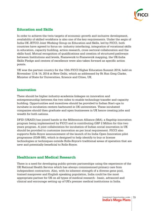 Investment Opportunities under
India’s Mega Plans
Education and Skills
Innovation
Healthcare and Medical Research
In order to achieve the twin targets of economic growth and inclusive development,
availability of skilled workforce is also one of the key requirements. Under the aegis of
India-UK JETCO Joint Working Group on Education and Skills, led by FICCI, both
countries have agreed to focus on- industry interfacing, integration of vocational skills
in education, capacity building, action research, cross sectoral collaboration and the
skills fund. Mutual recognition of qualifications and creation of structured pathways
between Institutions and levels, Framework to Framework mapping, the UK-India
Skills Pledge and centres of excellence were also taken forward as specific action
points.
UK was the partner country for the 10th FICCI Higher Education Summit 2014, held on
November 13 & 14, 2014 at New Delhi, which as addressed by Rt Hon Greg Clarke,
Minister of State for Universities, Science and Cities, UK.
There should be higher industry-academia linkages on innovation and
entrepreneurship between the two sides to enable technology transfer and capacity
building. Opportunities and incentives should be provided to Indian Start-ups to
incubate in incubation centers harboured in UK universities. These incubated
companies should then graduate and open businesses in UK hence creating jobs and
wealth for both nations.
DFID (UKAID) has joined hands in the Millennium Alliance (MA), a flagship innovation
program being implemented by FICCI and is contributing GBP 2 Million for this two
years program. A joint collaboration for incubation of Indian social innovation in UK
should be provided to customize innovation as per local requirement. FICCI also
supports Rolls-Royce announcement of the launch of its India Open Innovation pilot
programme (IOiN-RR), which is designed to help identify to buy or license
technologies or techniques outside Rolls-Royce's traditional areas of operation that are
new and potentially beneficial to Rolls-Royce.
There is a need for developing public-private partnerships using the experience of the
UK National Health Service which has always commissioned primary care from
independent contractors. Also, with its inherent strength of a diverse gene pool,
trained manpower and English speaking population, India could be the most
appropriate partner for UK on all types of medical research - basic, advanced and
clinical and encourage setting up of UK's premier medical institutions in India.
79
 