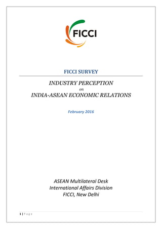 1 | P a g e
FICCI SURVEY
INDUSTRY PERCEPTION
on
INDIA-ASEAN ECONOMIC RELATIONS
February 2016
ASEAN Multilateral Desk
International Affairs Division
FICCI, New Delhi
 