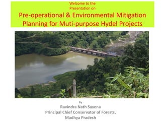 Welcome to the
Presentation on
Pre-operational & Environmental Mitigation
Planning for Muti-purpose Hydel Projects
By
Ravindra Nath Saxena
Principal Chief Conservator of Forests,
Madhya Pradesh
 