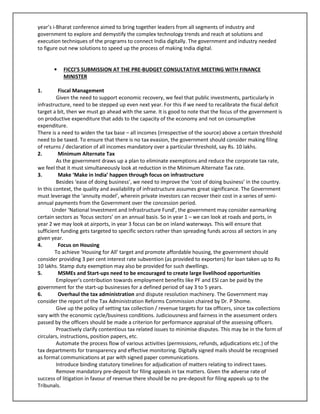 year’s i-Bharat conference aimed to bring together leaders from all segments of industry and
government to explore and demystify the complex technology trends and reach at solutions and
execution techniques of the programs to connect India digitally. The government and industry needed
to figure out new solutions to speed up the process of making India digital.
• FICCI’S SUBMISSION AT THE PRE-BUDGET CONSULTATIVE MEETING WITH FINANCE
MINISTER
1. Fiscal Management
Given the need to support economic recovery, we feel that public investments, particularly in
infrastructure, need to be stepped up even next year. For this if we need to recalibrate the fiscal deficit
target a bit, then we must go ahead with the same. It is good to note that the focus of the government is
on productive expenditure that adds to the capacity of the economy and not on consumptive
expenditure.
There is a need to widen the tax base – all incomes (irrespective of the source) above a certain threshold
need to be taxed. To ensure that there is no tax evasion, the government should consider making filing
of returns / declaration of all incomes mandatory over a particular threshold, say Rs. 10 lakhs.
2. Minimum Alternate Tax
As the government draws up a plan to eliminate exemptions and reduce the corporate tax rate,
we feel that it must simultaneously look at reduction in the Minimum Alternate Tax rate.
3. Make ‘Make in India’ happen through focus on infrastructure
Besides ‘ease of doing business’, we need to improve the ‘cost of doing business’ in the country.
In this context, the quality and availability of infrastructure assumes great significance. The Government
must leverage the ‘annuity model’, wherein private investors can recover their cost in a series of semi-
annual payments from the Government over the concession period.
Under ‘National Investment and Infrastructure Fund’, the government may consider earmarking
certain sectors as ‘focus sectors’ on an annual basis. So in year 1 – we can look at roads and ports, in
year 2 we may look at airports, in year 3 focus can be on inland waterways. This will ensure that
sufficient funding gets targeted to specific sectors rather than spreading funds across all sectors in any
given year.
4. Focus on Housing
To achieve ‘Housing for All’ target and promote affordable housing, the government should
consider providing 3 per cent interest rate subvention (as provided to exporters) for loan taken up to Rs
10 lakhs. Stamp duty exemption may also be provided for such dwellings.
5. MSMEs and Start-ups need to be encouraged to create large livelihood opportunities
Employer’s contribution towards employment benefits like PF and ESI can be paid by the
government for the start-up businesses for a defined period of say 3 to 5 years.
6. Overhaul the tax administration and dispute resolution machinery. The Government may
consider the report of the Tax Administration Reforms Commission chaired by Dr. P Shome.
Give up the policy of setting tax collection / revenue targets for tax officers, since tax collections
vary with the economic cycle/business conditions. Judiciousness and fairness in the assessment orders
passed by the officers should be made a criterion for performance appraisal of the assessing officers.
Proactively clarify contentious tax related issues to minimise disputes. This may be in the form of
circulars, instructions, position papers, etc.
Automate the process flow of various activities (permissions, refunds, adjudications etc.) of the
tax departments for transparency and effective monitoring. Digitally signed mails should be recognised
as formal communications at par with signed paper communications.
Introduce binding statutory timelines for adjudication of matters relating to indirect taxes.
Remove mandatory pre-deposit for filing appeals in tax matters. Given the adverse rate of
success of litigation in favour of revenue there should be no pre-deposit for filing appeals up to the
Tribunals.
 