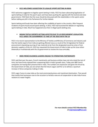 • FICCI WELCOMES SUGGESTION TO LEGALIZE SPORTS BETTING IN INDIA
FICCI welcomes suggestion to legalise sports betting in India. FICCI has been advocating legalization of
sports betting in India for the past 4 years and have been pushing this agenda with the Central and state
governments. FICCI feels that the issue should be discussed with the stakeholders in the sports sector
before tabling any bill in the Parliament for further debate.
Sports betting and frauds have been affecting the credibility of sports in the country. After frequent
incidents of sports fraud around sports betting, in 2012, FICCI had launched the debate on regulating
sports betting in India. Much has happened since then in illegal sports betting area.
• INDIAN TEXTILE EXPORTS GETTING AFFECTED DUE TO US PROCUREMENT LEGISLATION:
FICCI URGES THE GOVERNMENT TO TAKE UP THE ISSUE WITH THE US
FICCI in its recent representation to the Ministry of Textiles and Ministry of Commerce and Industry said
that the textile exports from India are getting affected now as a result of the US legislation for federal
procurement stipulating sourcing of raw materials to be from the designated countries only or from
domestic suppliers of the US. FICCI has requested the Government of India to take up the issue either
bilaterally or multilaterally with the US government to resolve the issue amicably.
• INDO-FRENCH BUSINESS LEADERS ENGAGE TO STRENGTHEN PARTNERSHIPS
FICCI said that over the years, French investments and business entities have not only stood the test of
time, but have firmly reposed their unwavering faith in India’s growth story. Today over 800 French
companies are having their presence felt in India. The numbers are impressive and given the thrust by
the Government of India, we are certain that the future augurs well for us to witness a quantum
increase in fence companies making in India.
FICCI urges France to view India as the most promising business and investment destination. Time would
then testify that businesses rose to the occasion to herald a new era of cooperation to take India-France
relations to newer heights.
For more details contact FICCI Membership
at tripti.kataria@ficci.com
 