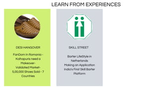 DESI HANGOVER
FanDom In Romania -
Kolhapuris need a
Makeover-
Validated Market-
5,00,000 Shoes Sold - 7
Countries
Barter LifeStyle in
Netherlands
Making an Application
India's First Skill Barter
Platform
SKILL STREET
LEARN FROM EXPERIENCES
 