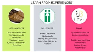 DESI HANGOVER
FanDom In Romania -
Kolhapuris need a
Makeover-
Validated Market-
5,00,000 Shoes Sold - 7
Countries
Barter LifeStyle in
Netherlands
Making an Application
India's First Skill Barter
Platform
SKILL STREET
Quit German MNC for
boring work culture.
Couldnt learn anything
from anyone
Built an AI as a
Matchmaker
BHYVE
LEARN FROM EXPERIENCES
 