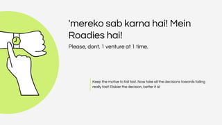 'mereko sab karna hai! Mein
Roadies hai!
Please, dont. 1 venture at 1 time.
Keep the motive to fail fast. Now take all the decisions towards failing
really fast! Riskier the decision, better it is!
 