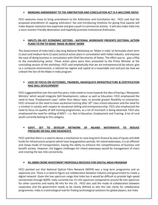 • BRINGING AMENDMENT TO THE ARBITRATION AND CONCILIATION ACT IS A WELCOME MOVE
FICCI welcome move to bring amendment to the Arbitration and Conciliation Act. FICCI said that the
proposed amendment of capping arbitrators’ fee and introducing timelines for giving final awards will
make dispute resolution less expensive and give a push to commercial activity. It will also make India into
a more investor friendly destination and hopefully promote Institutional Arbitration.
• INPUTS ON KEY ECONOMIC SECTORS - NATIONAL WORKSHOP PRESENTS SECTORAL ACTION
PLANS TO PM TO MAKE ‘MAKE IN INDIA’ WORK
The Government of India held a day-long National Workshop on ‘Make in India’ to formulate short term
(1 year) and medium term (3-year) sectoral action plans in consultation with Indian industry and improve
the ease of doing business in consultation with Chief Secretaries of States. The effort was to give a fillip
to the manufacturing sector. These action plans were then presented to the Prime Minister at the
concluding session of the workshop. FICCI said emphatically that we are entrepreneurial by nature; give
us a conducive environment, a rational tax regime and capital at a reasonable cost and just see how we
unleash the lion of the Make in India program.
• LACK OF FOCUS ON OUTCOMES, TRAINERS, INADEQUATE INFRASTRUCTURE & CERTIFICATION
NAG SKILL DEVELOPMENT
FICCI suggested that over the next five years, India needs to move towards the idea of having a ‘Manpower
Ministry’ which would integrate Skill Development, Labour as well as Education. FICCI emphasized the
need to have ‘Employment Laws’ rather than labour laws, to provide greater flexibility to enterprises.
FICCI stressed on the need to have vocational training after 10th
class school education and the need for
a mindset in society with respect to vocational skilling and entrepreneurship. FICCI also emphasized the
need to focus on quality of skill training programmes, as a lot of mismatch is being observed. FICCI also
emphasized the need for skilling of NEET – i.e. Not in Education, Employment and Training. A lot of rural
youth currently belong to this category.
• GOVT. SET TO DEVELOP NETWORK OF INLAND WATERWAYS TO REDUCE
PRESSURE ON RAIL AND ROADWAYS
FICCI said that there is a need to devise a mechanism to raise long term finance by way of equity and debt
funds for infrastructure projects which have long gestation periods. On inland waterways, it is an efficient
and cheap mode of transportation, having the ability to enhance the competitiveness of business and
benefit society. However, the biggest challenges for inland waterways would be management of rivers
and creating the last mile connectivity.
• RS.18000 CRORE INVESTMENT PROPOSALS RECEIVED FOR DIGITAL INDIA PROGRAM
FICCI pointed out that National Optical Fibre Network (NOFN) was a long term programme and an
expensive one. There is a need to figure out collaboration between industry and government to create a
digital network. Given the low spectrum range that India has it would be difficult to provide high speed
connectivity through NOFN. India currently has 15 mhz spectrum compared to around 46 mhz spectrum
for other countries and nearly 90 mhz for the US. FICCI also said the mode of collaboration between
corporates and the government needs to be clearly defined as also the role clarity for collaborative
programmes. India is a technological hub for finding technological solutions for global players, but India
 