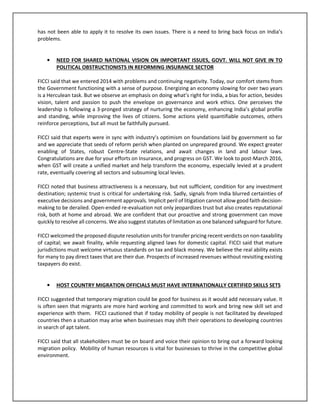 has not been able to apply it to resolve its own issues. There is a need to bring back focus on India’s
problems.
• NEED FOR SHARED NATIONAL VISION ON IMPORTANT ISSUES, GOVT. WILL NOT GIVE IN TO
POLITICAL OBSTRUCTIONISTS IN REFORMING INSURANCE SECTOR
FICCI said that we entered 2014 with problems and continuing negativity. Today, our comfort stems from
the Government functioning with a sense of purpose. Energizing an economy slowing for over two years
is a Herculean task. But we observe an emphasis on doing what’s right for India, a bias for action, besides
vision, talent and passion to push the envelope on governance and work ethics. One perceives the
leadership is following a 3-pronged strategy of nurturing the economy, enhancing India’s global profile
and standing, while improving the lives of citizens. Some actions yield quantifiable outcomes, others
reinforce perceptions, but all must be faithfully pursued.
FICCI said that experts were in sync with industry’s optimism on foundations laid by government so far
and we appreciate that seeds of reform perish when planted on unprepared ground. We expect greater
enabling of States, robust Centre-State relations, and await changes in land and labour laws.
Congratulations are due for your efforts on Insurance, and progress on GST. We look to post-March 2016,
when GST will create a unified market and help transform the economy, especially levied at a prudent
rate, eventually covering all sectors and subsuming local levies.
FICCI noted that business attractiveness is a necessary, but not sufficient, condition for any investment
destination; systemic trust is critical for undertaking risk. Sadly, signals from India blurred certainties of
executive decisions and government approvals. Implicit peril of litigation cannot allow good faith decision-
making to be derailed. Open-ended re-evaluation not only jeopardizes trust but also creates reputational
risk, both at home and abroad. We are confident that our proactive and strong government can move
quickly to resolve all concerns. We also suggest statutes of limitation as one balanced safeguard for future.
FICCI welcomed the proposed dispute resolution units for transfer pricing recent verdicts on non-taxability
of capital; we await finality, while requesting aligned laws for domestic capital. FICCI said that mature
jurisdictions must welcome virtuous standards on tax and black money. We believe the real ability exists
for many to pay direct taxes that are their due. Prospects of increased revenues without revisiting existing
taxpayers do exist.
• HOST COUNTRY MIGRATION OFFICIALS MUST HAVE INTERNATIONALLY CERTIFIED SKILLS SETS
FICCI suggested that temporary migration could be good for business as it would add necessary value. It
is often seen that migrants are more hard working and committed to work and bring new skill set and
experience with them. FICCI cautioned that if today mobility of people is not facilitated by developed
countries then a situation may arise when businesses may shift their operations to developing countries
in search of apt talent.
FICCI said that all stakeholders must be on board and voice their opinion to bring out a forward looking
migration policy. Mobility of human resources is vital for businesses to thrive in the competitive global
environment.
 
