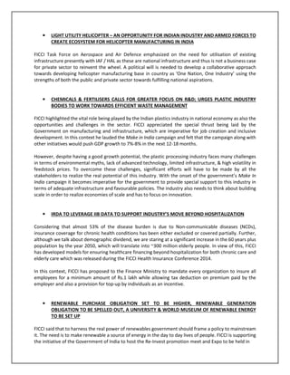 • LIGHT UTILITY HELICOPTER – AN OPPORTUNITY FOR INDIAN INDUSTRY AND ARMED FORCES TO
CREATE ECOSYSTEM FOR HELICOPTER MANUFACTURING IN INDIA
FICCI Task Force on Aerospace and Air Defence emphasized on the need for utilisation of existing
infrastructure presently with IAF / HAL as these are national infrastructure and thus is not a business case
for private sector to reinvent the wheel. A political will is needed to develop a collaborative approach
towards developing helicopter manufacturing base in country as ‘One Nation, One Industry’ using the
strengths of both the public and private sector towards fulfilling national aspirations.
• CHEMICALS & FERTILISERS CALLS FOR GREATER FOCUS ON R&D; URGES PLASTIC INDUSTRY
BODIES TO WORK TOWARDS EFFICIENT WASTE MANAGEMENT
FICCI highlighted the vital role being played by the Indian plastics industry in national economy as also the
opportunities and challenges in the sector. FICCI appreciated the special thrust being laid by the
Government on manufacturing and infrastructure, which are imperative for job creation and inclusive
development. In this context he lauded the Make in India campaign and felt that the campaign along with
other initiatives would push GDP growth to 7%-8% in the next 12-18 months.
However, despite having a good growth potential, the plastic processing industry faces many challenges
in terms of environmental myths, lack of advanced technology, limited infrastructure, & high volatility in
feedstock prices. To overcome these challenges, significant efforts will have to be made by all the
stakeholders to realize the real potential of this industry. With the onset of the government’s Make In
India campaign it becomes imperative for the government to provide special support to this industry in
terms of adequate infrastructure and favourable policies. The industry also needs to think about building
scale in order to realize economies of scale and has to focus on innovation.
• IRDA TO LEVERAGE IIB DATA TO SUPPORT INDUSTRY’S MOVE BEYOND HOSPITALIZATION
Considering that almost 53% of the disease burden is due to Non-communicable diseases (NCDs),
insurance coverage for chronic health conditions has been either excluded or covered partially. Further,
although we talk about demographic dividend, we are staring at a significant increase in the 60 years plus
population by the year 2050, which will translate into ~300 million elderly people. In view of this, FICCI
has developed models for ensuring healthcare financing beyond hospitalization for both chronic care and
elderly care which was released during the FICCI Health Insurance Conference 2014.
In this context, FICCI has proposed to the Finance Ministry to mandate every organization to insure all
employees for a minimum amount of Rs.1 lakh while allowing tax deduction on premium paid by the
employer and also a provision for top-up by individuals as an incentive.
• RENEWABLE PURCHASE OBLIGATION SET TO BE HIGHER, RENEWABLE GENERATION
OBLIGATION TO BE SPELLED OUT, A UNIVERSITY & WORLD MUSEUM OF RENEWABLE ENERGY
TO BE SET UP
FICCI said that to harness the real power of renewables government should frame a policy to mainstream
it. The need is to make renewable a source of energy in the day to day lives of people. FICCI is supporting
the initiative of the Government of India to host the Re-Invest promotion meet and Expo to be held in
 