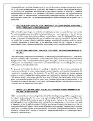 February 2015. Every sector has the opportunity to invest in clean energy and every company can harness
this by investing in renewable energy, in whichever way they want to adopt it. If an enabling environment
is created, then the scaled target will not be a far-fetched dream but a reality. A help desk for renewable
energy investment has been set up by Invest India (a FICCI and GOI joint venture), the national investment
facilitation agency of the government, for investment in renewables and urged the industry to take full
advantage of the opportunity. The renewable energy helpdesk will be stationed at IREDA and be a part of
Invest India.
• INDIAN PUBLISHING INDUSTRY NEEDS A MECHANISM FOR CO-EXISTENCE OF PRINTED AND E-
BOOKS TO REACH OUT TO WIDER READERSHIP
FICCI said that the publishing is not limited to printed books, its scope has grown by leaps and bounds.
The electronic gadgets such as cellphones, laptops, tablets and I-pads have come to the fore as new
platforms for information dissemination and books have also found a place. The digital publishing has also
brought new models of book distribution and new platforms to read and interact with the book. Digital
has enabled the creative industries, publishing services, technological innovations and the internet
revolution, to become an integral part of the publishing process. Further, existence of numerous
publishing apps clearly indicates that publishing is increasingly moving towards a mobile platform.
• FICCI WELCOMES THE CABINET’S DECISION TO INTRODUCE THE COMPANIES (AMENDMENT)
BILL, 2014
The Cabinet’s decision to approve amendments to the recently legislated Companies Act, 2013 affirms
industry’s confidence in the Government's endeavour to create conducive business environment and ease
doing business in India. These amendments not only pave the way for a facilitative regulatory environment
in the country but also testify the Government’s commitments to remove all barriers to growth, said FICCI
while welcoming the Cabinet’s decision.
The proposal to introduce thresholds for reporting of fraud to the Government; rationalising the
requirement for transfer of certain equity shares to Investors Education and Protection Fund; aligning the
requirements prescribed under the Companies Act and SEBI and rationalising the copious approval
process for certain related party transactions would address some of the issues that have been raised by
FICCI with the Ministry of Corporate Affairs for some time. FICCI hopes that the Corporate Affairs Ministry
would continue to be considerate of the issues being faced by the industry in implementation of the
Companies Act and would take steps to address the challenges going forward also. FICCI assures its utmost
co-operation to the Government in this regard.
• MINISTRY OF CONSUMER AFFAIRS MULLING OVER FORMING A REGULATORY FRAMEWORK
FOR DIRECT SELLING INDUSTRY
FICCI's constant endeavor of promoting the benefits of Direct Selling industry and forming guidelines on
the industry best practices for this sector were appreciated by the Ministry of Consumer Affairs. The
contribution of Direct Selling industry towards offering greater choices to the consumers was also
acknowledged. An Inter- ministerial committee has been formed to deliberate on the need and framework
of regulations for the Direct Selling industry. FICCI has been constantly insisting the Government that it is
important to distinguish between the genuine and fraudulent players, and any regulation that is proposed
should keep in mind the interest of consumers as the first priority. On FICCI’s recommendation, Hon’ble
Minister of Consumer Affairs announced the need of a regulator and probability of its being housed within
Ministry of Consumer Affairs.
 