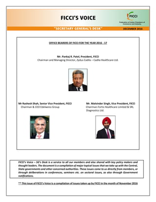 OFFICE BEARERS OF FICCI FOR THE YEAR 2016 - 17
Mr. Pankaj R. Patel, President, FICCI
Chairman and Managing Director, Zydus Cadila – Cadila Healthcare Ltd.
Mr Rashesh Shah, Senior Vice President, FICCI Mr. Malvinder Singh, Vice President, FICCI
Chairman & CEO Edelweiss Group Chairman-Fortis Healthcare Limited & SRL
Diagnostics Ltd.
FICCI’s Voice – SG’s Desk is a service to all our members and also shared with key policy makers and
thought leaders. The document is a compilation of major topical issues that we take up with the Central,
State governments and other concerned authorities. These issues come to us directly from members, or
through deliberations in conferences, seminars etc. on sectoral issues, as also through Government
notifications.
** This issue of FICCI’s Voice is a compilation of issues taken up by FICCI in the month of November 2016
DECEMBER 2016
 