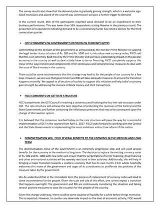 The survey results also show that the demand pulse is gradually gaining strength, which is a welcome sign.
Good monsoons and award of the seventh pay commission will give a further trigger to demand.
In the current round, 46% of the participants reported weak demand to be an impediment to their
business performance. This was lower than 59% respondents stating likewise in the previous round. The
proportion of respondents indicating demand to be a constraining factor has noted a decline for the third
consecutive quarter.
• FICCI COMMENTS ON GOVERNMENT'S DECISION ON CURRENCY NOTES
Commenting on the decision of the government as announced by the Hon’ble Prime Minister to suspend
the legal tender status of notes of Rs. 500 and Rs. 1000 and to introduce new currency notes, FICCI said
that this is an extremely bold move by the Prime Minister and will have a debilitating impact on the parallel
economy in the country as well as deal a body blow to terror financing. FICCI completely supports this
move of the Government and complements it for continuous and comprehensive measures to deal with
the issue of black money in the country.
There could be some inconvenience that this change may lead to for the people of our country for a few
days. However, we are sure that government and RBI will take adequate measures to ensure the transition
happens smoothly. We appeal to all sections of society to support this initiative and help India’s economy
gain strength by addressing the menace of black money and illicit transactions.
• FICCI COMMENTS ON GST RATE STRUCTURE
FICCI compliments the GST Council in reaching a consensus and finalising the four tier rate structure under
GST. The rate structure will achieve the twin objective of protecting the revenues of the Central and the
State Governments and further containing the inflationary pressures that may arise consequent upon the
change of the taxation system.
It is believed that the consensus reached today on the rate structure will pave the way for a successful
implementation of GST in the country from April 1, 2017. FICCI looks forward to working with the Central
and the State Governments in implementing the most ambitious indirect tax reform of the nation.
• DEMONETISATION WILL YIELD SEVERAL BENEFITS TO THE ECONOMY IN THE MEDIUM AND LONG
TERM
The demonetisation move of the Government is an extremely progressive step and will yield several
benefits for the economy in the medium to long term. The decision to replace the existing currency notes
of Rs. 500 and Rs. 1000 with new notes will ensure that the perpetrators of terror financing, drug financing
and other anti-national activities will be severely restricted in their activities. Additionally, this will help in
bringing a major transition towards a cashless economy that has its own merits. FICCI whole heartedly
welcomes this move of the government and urges all its constituents to proliferate the positives of this
measure taken by the government.
We do understand that in the immediate term the process of replacement of currency notes will lead to
some inconvenience for the people. Given the scale and size of this effort, one cannot expect a transition
that happens overnight. The government and RBI are continuously monitoring the situation and taking
several positive measures to ease the situation for the people of the country.
Given the change underway, there could be some squeeze of liquidity for a while before things normalise.
This is expected. However, to counter any downside impact on the level of economic activity, FICCI would
 