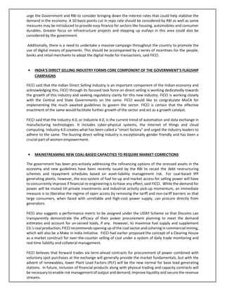 urge the Government and RBI to consider bringing down the interest rates that could help stabilise the
demand in the economy. A 50 basis points cut in repo rate should be considered by RBI as well as some
measures may be introduced to provide easy finance for sectors like housing, automobiles and consumer
durables. Greater focus on infrastructure projects and stepping up outlays in this area could also be
considered by the government.
Additionally, there is a need to undertake a massive campaign throughout the country to promote the
use of digital means of payments. This should be accompanied by a series of incentives for the people,
banks and retail merchants to adopt the digital mode for transactions, said FICCI.
• INDIA’S DIRECT SELLING INDUSTRY FORMS CORE COMPONENT OF THE GOVERNMENT’S FLAGSHIP
CAMPAIGNS
FICCI said that the Indian Direct Selling Industry is an important component of the Indian economy and
acknowledging this, FICCI through its focused task force on direct selling is working dedicatedly towards
the growth of this industry and seeking regulatory clarity for this new industry. FICCI is working closely
with the Central and State Governments on the same. FICCI would like to congratulate MoCA for
implementing the much awaited guidelines to govern the sector. FICCI is certain that the effective
enactment of the same would facilitate further growth of the sector and act as a growth catalyst.
FICCI said that the Industry 4.0, or Industrie 4.0, is the current trend of automation and data exchange in
manufacturing technologies. It includes cyber-physical systems, the Internet of things and cloud
computing. Industry 4.0 creates what has been called a "smart factory" and urged the industry leaders to
adhere to the same. The buzzing direct selling industry is exceptionally gender friendly and has been a
crucial part of women empowerment.
• MAINSTREAMING NEW COAL-BASED CAPACITIES TO REQUIRE MARKET CORRECTIONS
The government has been pro-actively addressing the refinancing options of the stressed assets in the
economy and new guidelines have been recently issued by the RBI to recast the debt restructuring
schemes and repayment schedules based on asset-liability management risk. For coal-based IPP
generating plants, however, the eco-system of fuel tie-up and market access for selling power will have
to concurrently improve if financial re-engineering is to have any effect, said FICCI. While the demand for
power will be muted till private investments and industrial activity pick-up momentum, an immediate
measure is to liberalise the regime of open access by removing the tariff and non-tariff barriers so that
large consumers, when faced with unreliable and high-cost power supply, can procure directly from
generators.
FICCI also suggests a performance metric to be assigned under the UDAY Scheme so that Discoms can
transparently demonstrate the efficacy of their power procurement planning to meet the demand
estimates and account for un-served loads, if any. However, to maximise fuel supply and supplement
CIL’s coal production, FICCI recommends opening up of the coal sector and ushering in commercial mining,
which will also be a Make in India initiative. FICCI had earlier proposed the concept of a Clearing House
as a market construct for over-the-counter selling of coal under a system of daily trade monitoring and
real time liability and collateral management.
FICCI believes that forward trades via term-ahead contracts for procurement of power combined with
voluntary spot purchases at the exchange will generally provide the market fundamentals, but with the
advent of renewables, lower Plant Load Factors (PLF) will be the new normal for base load generating
stations. In future, inclusion of financial products along with physical trading and capacity contracts will
be necessary to enable risk management of output and demand, improve liquidity and secure the revenue
streams.
 