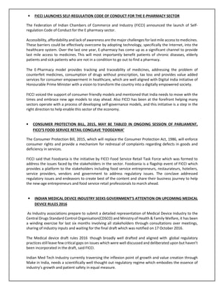 • FICCI LAUNCHES SELF-REGULATION CODE OF CONDUCT FOR THE E-PHARMACY SECTOR
The Federation of Indian Chambers of Commerce and Industry (FICCI) announced the launch of Self-
regulation Code of Conduct for the E pharmacy sector.
Accessibility, affordability and lack of awareness are the major challenges for last mile access to medicines.
These barriers could be effectively overcome by adopting technology, specifically the Internet, into the
healthcare system. Over the last one year, E-pharmacy has come up as a significant channel to provide
last mile access to medicines. This will most importantly benefit patients of chronic diseases, elderly
patients and sick patients who are not in a condition to go out to find a pharmacy.
The E-Pharmacy model provides tracking and traceability of medicines, addressing the problem of
counterfeit medicines, consumption of drugs without prescription, tax loss and provides value added
services for consumer empowerment in healthcare, which are well aligned with Digital India initiative of
Honourable Prime Minister with a vision to transform the country into a digitally empowered society.
FICCI voiced the support of consumer friendly models and mentioned that India needs to move with the
times and embrace new age models to stay ahead. Also FICCI has been at the forefront helping many
sectors operate with a process of developing self-governance models, and this initiative is a step in the
right direction to help enable this sector of the economy.
• CONSUMER PROTECTION BILL, 2015, MAY BE TABLED IN ONGOING SESSION OF PARLIAMENT,
FICCI’S FOOD SERVICE RETAIL CONCLAVE ‘FOODZANIA’
The Consumer Protection Bill, 2015, which will replace the Consumer Protection Act, 1986, will enforce
consumer rights and provide a mechanism for redressal of complaints regarding defects in goods and
deficiency in services.
FICCI said that Foodzania is the initiative by FICCI Food Service Retail Task Force which was formed to
address the issues faced by the stakeholders in the sector. Foodzania is a flagship event of FICCI which
provides a platform to the stakeholders including food service entrepreneurs, restaurateurs, hoteliers,
service providers, vendors and government to address regulatory issues. The conclave addressed
regulatory issues and endeavors to create best of the content and share their business journey to help
the new-age entrepreneurs and food service retail professionals to march ahead.
• INDIAN MEDICAL DEVICE INDUSTRY SEEKS GOVERNMENT’S ATTENTION ON UPCOMING MEDICAL
DEVICE RULES 2016
As Industry associations prepare to submit a detailed representation of Medical Device Industry to the
Central Drugs Standard Control Organisation(CDSCO) and Ministry of Health & Family Welfare, it has been
a winding exercise for last six months involving all stakeholders through consultations over meetings,
sharing of industry inputs and waiting for the final draft which was notified on 17 October 2016.
The Medical device draft rules 2016 though broadly well drafted and aligned with global regulatory
practices still leave few critical gaps on issues which were well discussed and deliberated upon but haven’t
been incorporated in the draft, said FICCI.
Indian Med Tech Industry currently traversing the inflexion point of growth and value creation through
Make in India, needs a scientifically well thought out regulatory regime which embodies the essence of
industry’s growth and patient safety in equal measure.
 