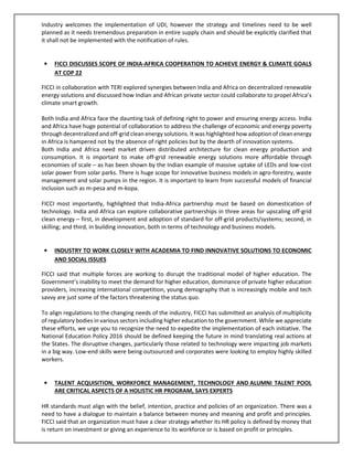 Industry welcomes the implementation of UDI, however the strategy and timelines need to be well
planned as it needs tremendous preparation in entire supply chain and should be explicitly clarified that
it shall not be implemented with the notification of rules.
• FICCI DISCUSSES SCOPE OF INDIA-AFRICA COOPERATION TO ACHIEVE ENERGY & CLIMATE GOALS
AT COP 22
FICCI in collaboration with TERI explored synergies between India and Africa on decentralized renewable
energy solutions and discussed how Indian and African private sector could collaborate to propel Africa’s
climate smart growth.
Both India and Africa face the daunting task of defining right to power and ensuring energy access. India
and Africa have huge potential of collaboration to address the challenge of economic and energy poverty
through decentralized and off-grid clean energy solutions. It was highlighted how adoption of clean energy
in Africa is hampered not by the absence of right policies but by the dearth of innovation systems.
Both India and Africa need market driven distributed architecture for clean energy production and
consumption. It is important to make off-grid renewable energy solutions more affordable through
economies of scale – as has been shown by the Indian example of massive uptake of LEDs and low-cost
solar power from solar parks. There is huge scope for innovative business models in agro-forestry, waste
management and solar pumps in the region. It is important to learn from successful models of financial
inclusion such as m-pesa and m-kopa.
FICCI most importantly, highlighted that India-Africa partnership must be based on domestication of
technology. India and Africa can explore collaborative partnerships in three areas for upscaling off-grid
clean energy – first, in development and adoption of standard for off-grid products/systems; second, in
skilling; and third, in building innovation, both in terms of technology and business models.
• INDUSTRY TO WORK CLOSELY WITH ACADEMIA TO FIND INNOVATIVE SOLUTIONS TO ECONOMIC
AND SOCIAL ISSUES
FICCI said that multiple forces are working to disrupt the traditional model of higher education. The
Government’s inability to meet the demand for higher education, dominance of private higher education
providers, increasing international competition, young demography that is increasingly mobile and tech
savvy are just some of the factors threatening the status quo.
To align regulations to the changing needs of the industry, FICCI has submitted an analysis of multiplicity
of regulatory bodies in various sectors including higher education to the government. While we appreciate
these efforts, we urge you to recognize the need to expedite the implementation of each initiative. The
National Education Policy 2016 should be defined keeping the future in mind translating real actions at
the States. The disruptive changes, particularly those related to technology were impacting job markets
in a big way. Low-end skills were being outsourced and corporates were looking to employ highly skilled
workers.
• TALENT ACQUISITION, WORKFORCE MANAGEMENT, TECHNOLOGY AND ALUMNI TALENT POOL
ARE CRITICAL ASPECTS OF A HOLISTIC HR PROGRAM, SAYS EXPERTS
HR standards must align with the belief, intention, practice and policies of an organization. There was a
need to have a dialogue to maintain a balance between money and meaning and profit and principles.
FICCI said that an organization must have a clear strategy whether its HR policy is defined by money that
is return on investment or giving an experience to its workforce or is based on profit or principles.
 