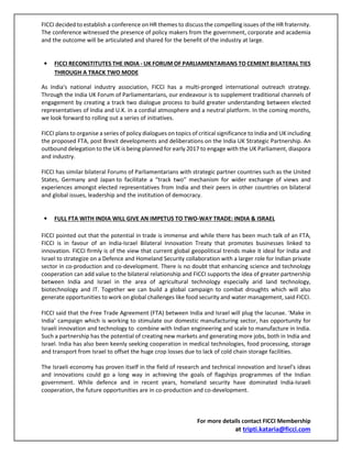 FICCI decided to establish a conference on HR themes to discuss the compelling issues of the HR fraternity.
The conference witnessed the presence of policy makers from the government, corporate and academia
and the outcome will be articulated and shared for the benefit of the industry at large.
• FICCI RECONSTITUTES THE INDIA - UK FORUM OF PARLIAMENTARIANS TO CEMENT BILATERAL TIES
THROUGH A TRACK TWO MODE
As India's national industry association, FICCI has a multi-pronged international outreach strategy.
Through the India UK Forum of Parliamentarians, our endeavour is to supplement traditional channels of
engagement by creating a track two dialogue process to build greater understanding between elected
representatives of India and U.K. in a cordial atmosphere and a neutral platform. In the coming months,
we look forward to rolling out a series of initiatives.
FICCI plans to organise a series of policy dialogues on topics of critical significance to India and UK including
the proposed FTA, post Brexit developments and deliberations on the India UK Strategic Partnership. An
outbound delegation to the UK is being planned for early 2017 to engage with the UK Parliament, diaspora
and industry.
FICCI has similar bilateral Forums of Parliamentarians with strategic partner countries such as the United
States, Germany and Japan to facilitate a “track two” mechanism for wider exchange of views and
experiences amongst elected representatives from India and their peers in other countries on bilateral
and global issues, leadership and the institution of democracy.
• FULL FTA WITH INDIA WILL GIVE AN IMPETUS TO TWO-WAY TRADE: INDIA & ISRAEL
FICCI pointed out that the potential in trade is immense and while there has been much talk of an FTA,
FICCI is in favour of an India-Israel Bilateral Innovation Treaty that promotes businesses linked to
innovation. FICCI firmly is of the view that current global geopolitical trends make it ideal for India and
Israel to strategize on a Defence and Homeland Security collaboration with a larger role for Indian private
sector in co-production and co-development. There is no doubt that enhancing science and technology
cooperation can add value to the bilateral relationship and FICCI supports the idea of greater partnership
between India and Israel in the area of agricultural technology especially arid land technology,
biotechnology and IT. Together we can build a global campaign to combat droughts which will also
generate opportunities to work on global challenges like food security and water management, said FICCI.
FICCI said that the Free Trade Agreement (FTA) between India and Israel will plug the lacunae. ‘Make in
India’ campaign which is working to stimulate our domestic manufacturing sector, has opportunity for
Israeli innovation and technology to combine with Indian engineering and scale to manufacture in India.
Such a partnership has the potential of creating new markets and generating more jobs, both in India and
Israel. India has also been keenly seeking cooperation in medical technologies, food processing, storage
and transport from Israel to offset the huge crop losses due to lack of cold chain storage facilities.
The Israeli economy has proven itself in the field of research and technical innovation and Israel’s ideas
and innovations could go a long way in achieving the goals of flagships programmes of the Indian
government. While defence and in recent years, homeland security have dominated India-Israeli
cooperation, the future opportunities are in co-production and co-development.
For more details contact FICCI Membership
at tripti.kataria@ficci.com
 