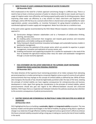 • NEED TO HAVE AT LEAST A MINIMUM PROVISION OF WATER TO INDUSTRY
(28 November 2017)
FICCI emphasized on the need for a holistic approach and driving change in a different way. There is a
need to have at least a minimum provision of water to industry to be able to even recycle and reuse it;
usage of irrigation water more efficiently; and freeing up good quality water for drinking purposes. About
improving urban water use efficiency as a key solution to India’s short-term and long-term water
challenges; and to shift the focus to a scenario where there is shared vision and responsibilities for water
augmentation, greater accountability, an incentive framework for going beyond compliance, and a
coordinated approach to water supply and management. Water has to be seen as a resilience issue.
A five-point action agenda recommended by the FICCI Water Mission towards a holistic and integrated
approach is:
1) Constructive dialogue between stakeholders and to a framework of collaborative thinking,
planning, and execution;
2) An enabling policy environment that recognises and rewards good practices and innovative
applications, and enables scaling up and replication;
3) Policy framework should incentivise innovative technologies and sustainable business models in
wastewater management;
4) Need to harness the potential of the private sector which can provide its expertise in project
management, innovation and replication of success stories; and
5) Enabling environment and supporting ecosystem for a market for wastewater is the need of the
hour to dovetail the agriculture-industry-urban nexus for water and wastewater management
through a circular economy approach.
• FICCI STATEMENT ON THE LATEST DIRECTION OF THE SUPREME COURT RESTRAINING
PROMOTERS FROM ALIENATING PERSONAL PROPERTIES
(24 November 2017)
The latest direction of the Supreme Court restraining promoters of an Indian company from alienating
personal properties in a matter pertaining to a corporate litigation comes as part of a series of such judicial
pronouncements that may impinge on the concept of Limited Liability as defined by law. While all those
who transgress the bounds of law should be legitimately punished under the laws of the land, violating
the principle of Limited Liability can have negative consequences for entrepreneurship and business
development in India. Apart from giving due consideration to the principle of Limited Liability, judicial
pronouncements should also give due regard to the difference between secured and unsecured
liabilities. FICCI hopes that as a respected and hallowed institution the judiciary would pay due attention
to the economic consequences of judicial pronouncements.
• ELECTRIC VEHICLES ARE ECONOMICALLY & PRACTICALLY VIABLE FOR OUR CITIES AS A MODE OF
TRANSPORT
(20 November 2017)
FICCI highlighted the focus on building a sustainable, digital and integrated mobility ecosystem. The new
business models and disruptive technologies in the field of mobility are going to bring about a significant
change in our daily lives through effective mobility management and our government’s efforts to embrace
this future-oriented mobility ecosystem will go a long way in making our country the hub of smart mobility
in the world.
 