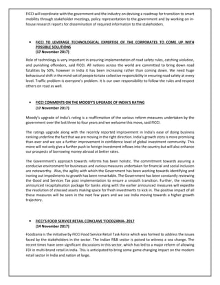 FICCI will coordinate with the government and the industry on devising a roadmap for transition to smart
mobility through stakeholder meetings, policy representation to the government and by working on in-
house research reports for dissemination of required information to the stakeholders.
• FICCI TO LEVERAGE TECHNOLOGICAL EXPERTISE OF THE CORPORATES TO COME UP WITH
POSSIBLE SOLUTIONS
(17 November 2017)
Role of technology is very important in ensuring implementation of road safety rules, catching violation,
and punishing offenders, said FICCI. All nations across the world are committed to bring down road
fatalities by 50%, however in India it has been increasing rather than coming down. We need huge
behavioural shift in the mind-set of people to take collective responsibility in ensuring road safety at every
level. Traffic problem is everyone’s problem. It is our own responsibility to follow the rules and respect
others on road as well.
• FICCI COMMENTS ON THE MOODY'S UPGRADE OF INDIA'S RATING
(17 November 2017)
Moody’s upgrade of India’s rating is a reaffirmation of the various reform measures undertaken by the
government over the last three to four years and we welcome this move, said FICCI.
The ratings upgrade along with the recently reported improvement in India’s ease of doing business
ranking underline the fact that we are moving in the right direction. India’s growth story is more promising
than ever and we see a further improvement in confidence level of global investment community. This
move will not only give a further push to foreign investment inflows into the country but will also enhance
our prospects of borrowing money abroad at better rates.
The Government’s approach towards reforms has been holistic. The commitment towards assuring a
conducive environment for businesses and various measures undertaken for financial and social inclusion
are noteworthy. Also, the agility with which the Government has been working towards identifying and
ironing out impediments to growth has been remarkable. The Government has been constantly reviewing
the Good and Services Tax post implementation to ensure a smooth transition. Further, the recently
announced recapitalisation package for banks along with the earlier announced measures will expedite
the resolution of stressed assets making space for fresh investments to kick in. The positive impact of all
these measures will be seen in the next few years and we see India moving towards a higher growth
trajectory.
• FICCI’S FOOD SERVICE RETAIL CONCLAVE ‘FOODZANIA- 2017
(14 November 2017)
Foodzania is the initiative by FICCI Food Service Retail Task Force which was formed to address the issues
faced by the stakeholders in the sector. The Indian F&B sector is poised to witness a sea change. The
recent times have seen significant discussions in this sector, which has led to a major reform of allowing
FDI in multi-brand retail in India. This is anticipated to bring some game changing impact on the modern
retail sector in India and nation at large.
 