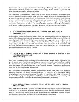 However, it is not a one stop solution to address the challenges of this huge industry. Various issues like
Infrastructure bottlenecks, multiple laws and regulations, skill gap etc. still remains a key concern and
there is need to deliberate on these ground realities.
The Government has allowed 100% FDI for trading including through e-commerce, in respect of food
products manufactured or produced in India. 100% FDI is already permitted in manufacturing of food
products through automatic route. This will provide impetus to the foreign investment in food processing
sector, benefit farmers immensely and will create vast employment opportunities. This has enhanced
investment opportunities in India globally and have generated interest among the leading world food
retailers for making investment in India. I am confident that this conference will come forward with new
ideas that will boost the growth of the F&B sector, at the same time, enhance consumers’ welfare.
• GOVERNMENT SHOULD GRANT INDUSTRY STATUS TO THE FOOD SERVICES SECTOR
(14 November 2017)
Underlining the importance of the Food Services sector, FICCI said that India’s overall retail opportunity is
substantial, and coupled with a demographic dividend (young population, rising standards of living and
upwardly mobile middle class) and rising internet penetration; strong growth in retail & e-Commerce is
expected. The Indian government’s ambitious Make in India, Digital India, and Start up India project is
indeed giving a great stimulus to the food services retail sector. It is imperative for the Government and
regulators to recognize the contribution and role of Food Services Industry and take measures to create
positive policy framework for industry’s growth.
• PRIVATE SECTOR TO CONSIDER RECOGNITION OF PRIOR LEARNING TO SKILL AND UPSKILL
PRIVATE SECURITY WORKFORCE
(10 November 2017)
FICCI stated that the government should authorise more institutes to skill and upgrade manpower in the
private security sector. The minimum qualification for becoming a constable in the police force was 12+,
but the private security industry was providing employment opportunities to the youth at the grass root
level, even to those who had completed only 7th or 8th
standard. There was a need to make skilling robust
for private security sector as it was lagging behind.
FICCI said that the government had not been able to fulfil the security needs of the nation creating a
vacuum in the system. This became a business opportunity for the private sector and now the private
security industry was meeting the demands of the market. He added that public policy, enforcement of
the Private Security Agencies (Regulation) Act (PSARA), availability of skilled manpower, licensing and
compliance requirements, were some of the challenges that needed to be addressed.
• BETTER EDUCATION WOULD FACILITATE IN CREATING A BETTER TALENT POOL FOR INDUSTRY
(9 November 2017)
FICCI said that the student is the epicenter in Education 4.0 which is giving way to personalized learning
with the use of collaborative technology. Education institutions and regulatory framework have to
embrace 4.0 technologies and processes. Besides, flexible regulatory framework and academic, financial
and administrative autonomy are imperative for higher education going forward.
 