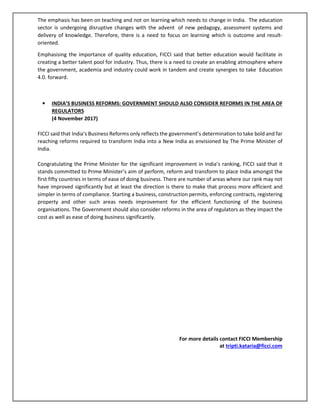The emphasis has been on teaching and not on learning which needs to change in India. The education
sector is undergoing disruptive changes with the advent of new pedagogy, assessment systems and
delivery of knowledge. Therefore, there is a need to focus on learning which is outcome and result-
oriented.
Emphasising the importance of quality education, FICCI said that better education would facilitate in
creating a better talent pool for industry. Thus, there is a need to create an enabling atmosphere where
the government, academia and industry could work in tandem and create synergies to take Education
4.0. forward.
• INDIA’S BUSINESS REFORMS: GOVERNMENT SHOULD ALSO CONSIDER REFORMS IN THE AREA OF
REGULATORS
(4 November 2017)
FICCI said that India’s Business Reforms only reflects the government’s determination to take bold and far
reaching reforms required to transform India into a New India as envisioned by The Prime Minister of
India.
Congratulating the Prime Minister for the significant improvement in India’s ranking, FICCI said that it
stands committed to Prime Minister’s aim of perform, reform and transform to place India amongst the
first fifty countries in terms of ease of doing business. There are number of areas where our rank may not
have improved significantly but at least the direction is there to make that process more efficient and
simpler in terms of compliance. Starting a business, construction permits, enforcing contracts, registering
property and other such areas needs improvement for the efficient functioning of the business
organisations. The Government should also consider reforms in the area of regulators as they impact the
cost as well as ease of doing business significantly.
For more details contact FICCI Membership
at tripti.kataria@ficci.com
 