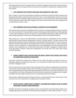 FICCI appreciates the move of the government to accept the suggestion given by the trade and industry
and is hopeful that it will improve the tax environment in the Country’s and boost the confidence level of
the investors.
• FICCI COMMENTS ON THE DRAFT INSOLVENCY AND BANKRUPTCY CODE, 2015
FICCI is happy to note that the Bankruptcy Law Reform Committee has placed the Draft Insolvency and
Bankruptcy Code, 2015 in public domain for comments. This is a much awaited reform which has remained
pending and would bring greater legal certainty and speed in closure of businesses which need winding
up due to genuine reasons. This will be a huge boost for banks and will also be critical for development of
a corporate bond market in India.
• FICCI COMMENTS ON THE GOLD SCHEMES, LAUNCHED BY THE GOVERNMENT
FICCI welcomes the launch of the Gold Monetization of Scheme, Sovereign Gold Bond Scheme and Gold
coin by Prime Minister Shri Narendra Modi. Last year FICCI along with World Gold Council had published
a survey report building a case for the need of a comprehensive public policy on gold and had made
specific policy proposals to introduce the Gold Monetization Scheme and Gold Bond Scheme.
These policies are a step in the right direction and would allow for channelization of the unutilized
domestic gold reserves towards supporting the country’s economic growth. The past few years have
witnessed an exponential increase in gold imports exerting tremendous pressure on our current account.
With the schemes being rolled out we should be able to reduce our gold imports. In order to make the
schemes a success, creation of a strong infrastructure and standardization of price and quality will be
essential. Also, establishment of a Gold Board would allow for better management of gold imports,
encourage exports, facilitate infrastructure development and would ensure that India’s gold market
functions effectively.
• FRANCE COMMITS OVER 2 BILLION EUROS FOR INDIA’S ‘SMART CITIES’ PROJECT WITH FOCUS
ON CHANDIGARH, NAGPUR & PUDUCHERRY
France has committed to provide over 2 billion euros for smart city projects in India with a focus on
Chandigarh, Nagpur and Puducherry. Also, there is an investment of another 200 million euros for the
extension of Bangalore metro.
FICCI said that under the smart cities mission, the Government of India has emphasized the importance
of cities with urban local bodies taking a lead. This bottom up approach is an extremely progressive step
which will positively help in proper planning and development of the cities. The Indian private sector also
has a significant role to play in development of smart cities and industry seek’s the government’s support
to facilitate and encourage the private sector for contributing towards this initiative.
FICCI had been collaborating with the Embassy of France in addressing PPP issues in urban sector in India
and the seminar was a step ahead in strengthening this association further.
• FOSTER HEALTHY COMPETITION & PROMOTE COLLABORATION AMONG STATES IN HIGHER
EDUCATION TO ACHIEVE VISION 2030 GOALS
By 2030, India will be amongst the youngest nations in the world with nearly 150 million people in the
college-going age group. By 2030, the already existing challenges for Indian higher education – access,
 