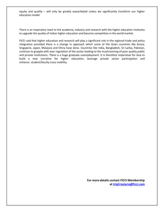 equity and quality – will only be greatly exacerbated unless we significantly transform our higher
education model.
There is an imperative need to link academia, industry and research with the higher education institutes
to upgrade the quality of Indian higher education and become competitive in the world market.
FICCI said that higher education and research will play a significant role in the regional trade and policy
integration provided there is a change in approach which some of the Asian countries like Korea,
Singapore, Japan, Malaysia and China have done. Countries like India, Bangladesh, Sri Lanka, Pakistan,
continue to grapple with over regulation of the sector leading to the mushrooming of poor quality public
and private institutions. There is a huge graduate unemployment. It is therefore imperative for Asia to
build a new narrative for higher education, leverage private sector participation and
enhance student/faculty cross mobility.
For more details contact FICCI Membership
at tripti.kataria@ficci.com
 