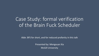 Case Study: formal verification 
of the Brain Fuck Scheduler 
Abbr. BFS for short, and for reduced profanity in this talk 
Presented by: Mengxuan Xia 
McGill University 
 