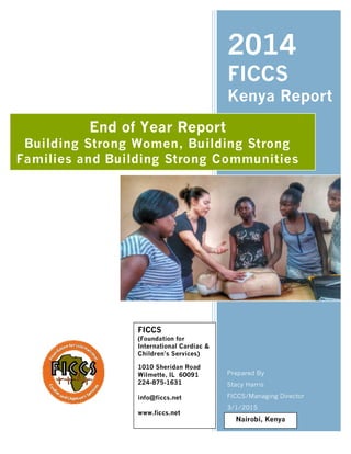 Page 1 of 11
2014
FICCS
Kenya Report
Prepared By
Stacy Harris
FICCS/Managing Director
3/1/2015
End of Year Report
Building Strong Women, Building Strong
Families and Building Strong Communities
Nairobi, Kenya
FICCS
(Foundation for
International Cardiac &
Children’s Services)
1010 Sheridan Road
Wilmette, IL 60091
224-875-1631
info@ficcs.net
www.ficcs.net
 