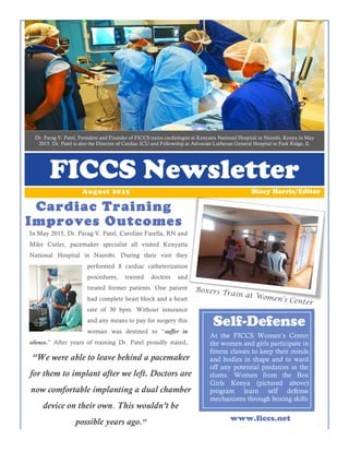 Dr. Parag V. Patel, President and Founder of FICCS trains cardiologist at Kenyatta National Hospital in Nairobi, Kenya in May
2015. Dr. Patel is also the Director of Cardiac ICU and Fellowship at Advocate Lutheran General Hospital in Park Ridge, Il.
FICCS Newsletter
Cardiac Training
Improves Outcomes
Stacy Harris/EditorAugust 2015
www.ficcs.net
At the FICCS Women’s Center
the women and girls participate in
fitness classes to keep their minds
and bodies in shape and to ward
off any potential predators in the
slums. Women from the Box
Girls Kenya (pictured above)
program learn self defense
mechanisms through boxing skills
Self-Defense
Boxers Train at Women’s Center
In May 2015, Dr. Parag V. Patel, Caroline Farella, RN and
Mike Cutler, pacemaker specialist all visited Kenyatta
National Hospital in Nairobi. During their visit they
performed 8 cardiac catheterization
procedures, trained doctors and
treated former patients. One patient
had complete heart block and a heart
rate of 30 bpm. Without insurance
and any means to pay for surgery this
woman was destined to “suffer in
silence.” After years of training Dr. Patel proudly stated,
“We were able to leave behind a pacemaker
for them to implant after we left. Doctors are
now comfortable implanting a dual chamber
device on their own. This wouldn’t be
possible years ago.”
 