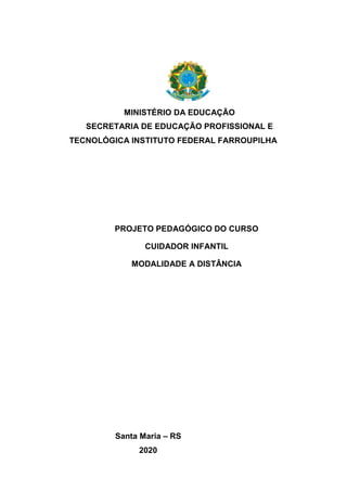 MINISTÉRIO DA EDUCAÇÃO
SECRETARIA DE EDUCAÇÃO PROFISSIONAL E
TECNOLÓGICA INSTITUTO FEDERAL FARROUPILHA
PROJETO PEDAGÓGICO DO CURSO
CUIDADOR INFANTIL
MODALIDADE A DISTÂNCIA
Santa Maria – RS
2020
 