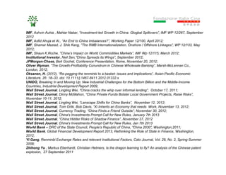 IMF, Ashvin Auhia , Mahlar Nabar, “Investment-led Growth in China: Glogbal Spillovers”, IMF WP 12/267, September
2012
IMF, Asfid Ahuja et Al., “An End to China Imbalances?”, Working Paper 12/100, April 2012;
IMF, Shamar Maziad, J. Shik Kang, “The RMB Internationalization, Onshore / Offshore Linkages”, WP 12/133, May
2012;
IMF, Shaun K.Roche, “China’s Impact on World Commodities Markets”, IMF Wp 12/115; March 2012;
Institutional Investor, Neil Sen,”China Spreads its Wings”, September 2012;
JPMorgan-Chase, Bert Gochet, Conference Presentation, Rome, November 20, 2012;
Oliver Wyman, “The Growth-Profitability Conundrum in Chinese Wholesale Banking”, Marsh-McLennan Co.,
London, 2012;
Oksanen, H. (2012), “Re-pegging the renminbi to a basket: issues and implications”, Asian-Pacific Economic
Literature, 26: 18–33. doi: 10.1111/j.1467-8411.2012.01332.x
UNIDO, Breaking In and Moving Up: New Industrial Challenges for the Bottom Billion and the Middle-Income
Countries, Industrial Development Report 2009;
Wall Street Journal, Lingling Wei, “China cracks the whip over informal lending”, October 17, 2011;
Wall Street Journal, Dinny McMahon, “China Private Funds Bolster Local Government Projects, Raise Risks”,
November 10-11, 2012;
Wall Street Journal, Lingling Wei, “Lanscape Shifts for China Banks”, November 12, 2012;
Wall Street Journal, Tom Orlik, Bob Davis, “Xi Inherits an Economy that needs Work, November 13, 2012;
Wall Street Journal, Currency Trading, “China Finds a Friend Outside”, November 30, 2012;
Wall Street Journal, China's Investments Prompt Call for New Rules, January 7th 2013
Wall Street Journal, “China:Hidder Risks of Shadow Finance”, November 27, 2012
Wall Street Journal, China's Investments Prompt Call for New Rules, Jan 7th 2013
World Bank – DRC of the State Council, People’s Republic of China, “China 2030”, Washington,2011;
World Bank, Global Financial Development Report 2013, Rethinking the Role of State in Finance, Washington,
2012;
Yi Gang, Renminbi Exchange Rates and relevant Institutional Factors, Cato Journal, Vol. 28, No. 2, Spring-Summer
2008;
Zhihong Yu , Markus Eberhardt, Christian Helmers, Is the dragon learning to fly? An analysis of the Chinese patent
explosion, 27 September 2011
 